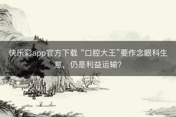 快乐彩app官方下载 “口腔大王”要作念眼科生意,仍是利益运输?