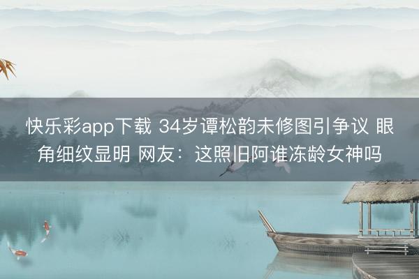 快乐彩app下载 34岁谭松韵未修图引争议 眼角细纹显明 网友:这照旧阿谁冻龄女神吗