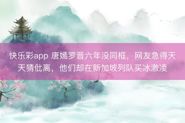 快乐彩app 唐嫣罗晋六年没同框,网友急得天天猜仳离,他们却在新加坡列队买冰激凌