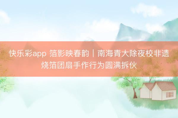 快乐彩app 箔影映春韵｜南海青大除夜校非遗烧箔团扇手作行为圆满拆伙