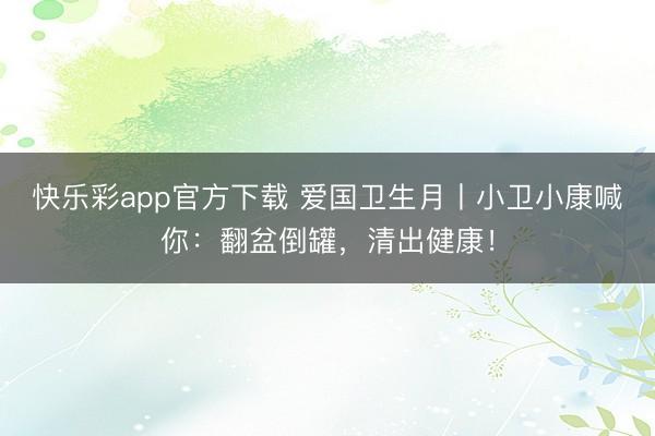 快乐彩app官方下载 爱国卫生月丨小卫小康喊你：翻盆倒罐，清出健康！