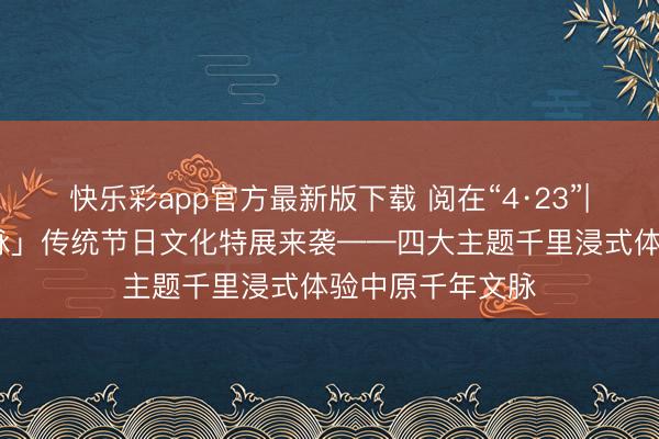快乐彩app官方最新版下载 阅在“4·23”|「守至心·传文脉」传统节日文化特展来袭——四大主题千里浸式体验中原千年文脉