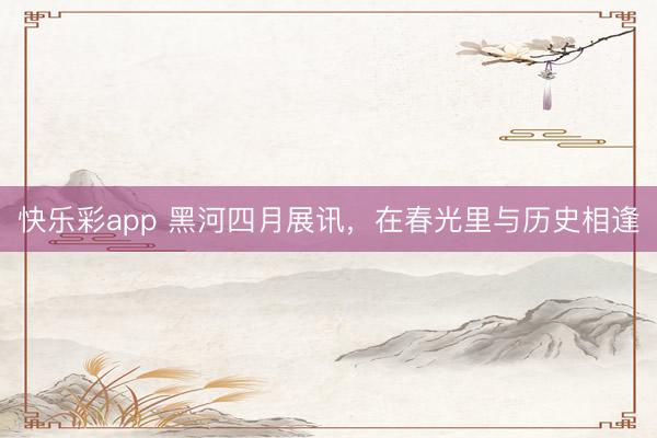 快乐彩app 黑河四月展讯，在春光里与历史相逢