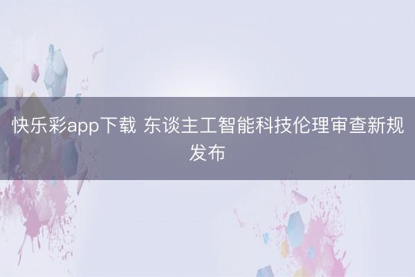 快乐彩app下载 东谈主工智能科技伦理审查新规发布