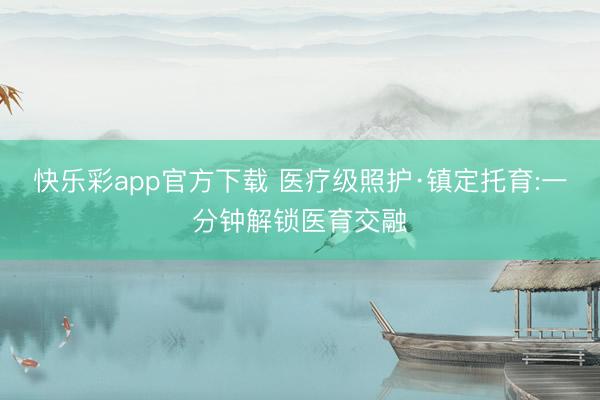 快乐彩app官方下载 医疗级照护·镇定托育:一分钟解锁医育交融
