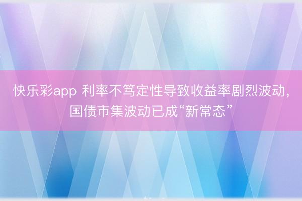 快乐彩app 利率不笃定性导致收益率剧烈波动，国债市集波动已成“新常态”