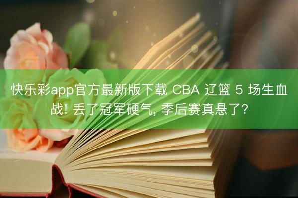 快乐彩app官方最新版下载 CBA 辽篮 5 场生血战! 丢了冠军硬气, 季后赛真悬了?