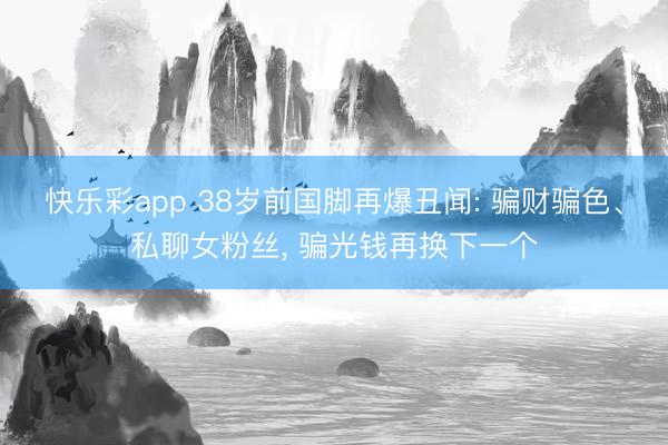 快乐彩app 38岁前国脚再爆丑闻: 骗财骗色、私聊女粉丝, 骗光钱再换下一个
