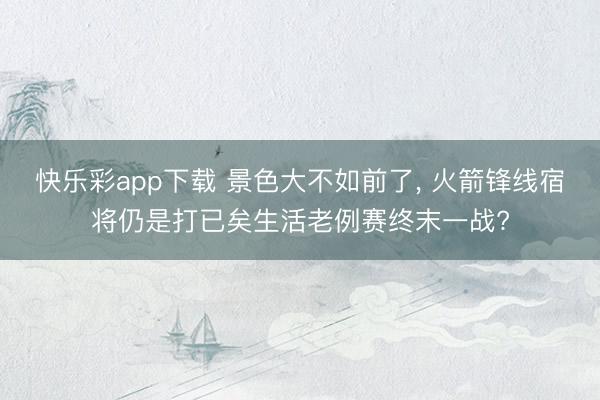 快乐彩app下载 景色大不如前了, 火箭锋线宿将仍是打已矣生活老例赛终末一战?