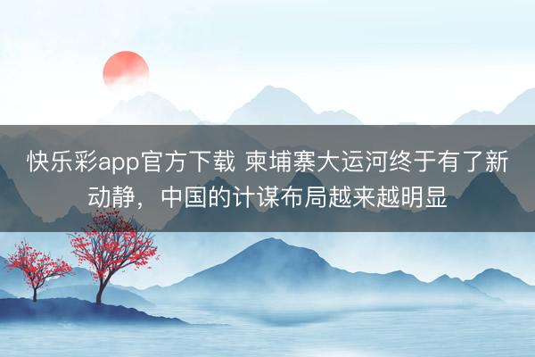 快乐彩app官方下载 柬埔寨大运河终于有了新动静，中国的计谋布局越来越明显