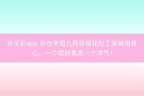 快乐彩app 孙怡宋祖儿同穿樱花粉工装裤短背心，一个甜好意思一个洋气！