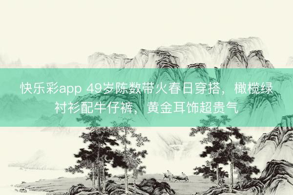 快乐彩app 49岁陈数带火春日穿搭，橄榄绿衬衫配牛仔裤，黄金耳饰超贵气