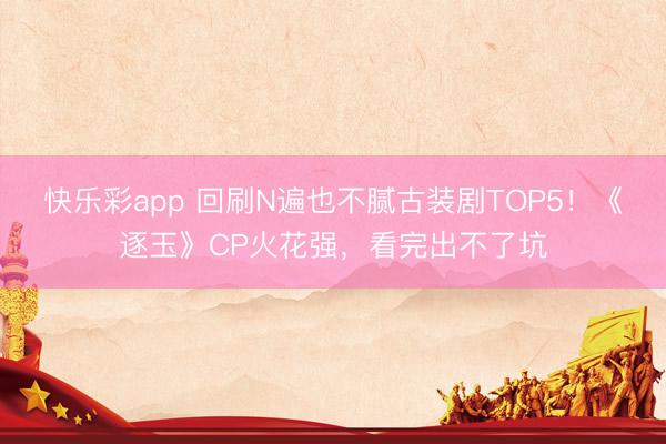 快乐彩app 回刷N遍也不腻古装剧TOP5！《逐玉》CP火花强，看完出不了坑