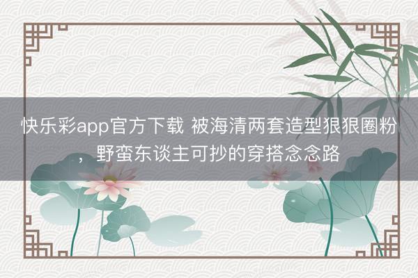 快乐彩app官方下载 被海清两套造型狠狠圈粉，野蛮东谈主可抄的穿搭念念路