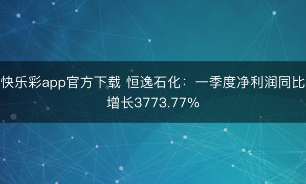 快乐彩app官方下载 恒逸石化：一季度净利润同比增长3773.77%
