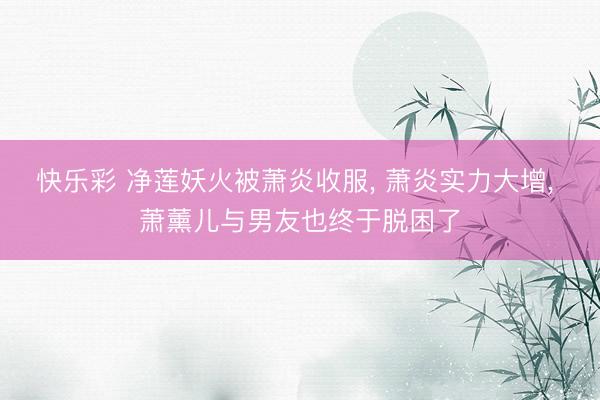 快乐彩 净莲妖火被萧炎收服, 萧炎实力大增, 萧薰儿与男友也终于脱困了