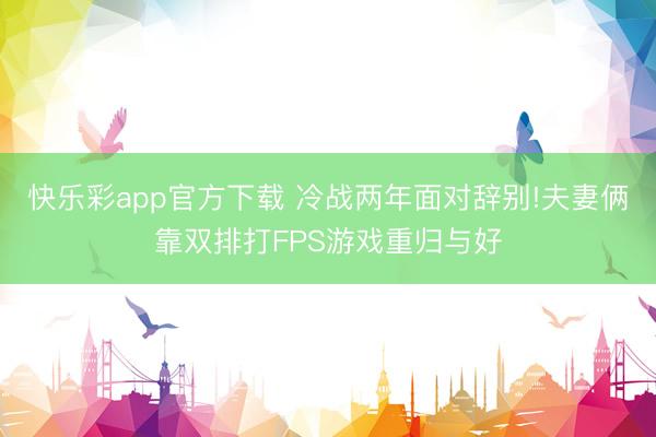 快乐彩app官方下载 冷战两年面对辞别!夫妻俩靠双排打FPS游戏重归与好