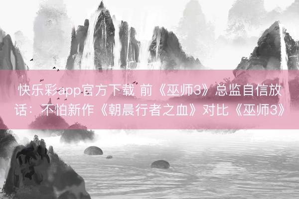 快乐彩app官方下载 前《巫师3》总监自信放话：不怕新作《朝晨行者之血》对比《巫师3》