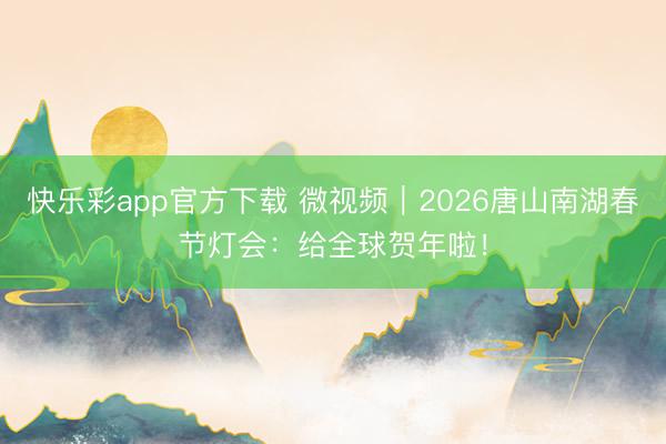 快乐彩app官方下载 微视频｜2026唐山南湖春节灯会：给全球贺年啦！