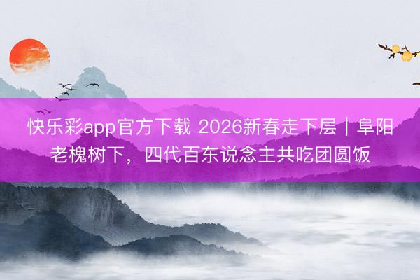 快乐彩app官方下载 2026新春走下层|阜阳老槐树下,四代百东说念主共吃团圆饭