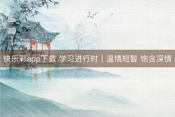 快乐彩app下载 学习进行时｜温情短暂 饱含深情
