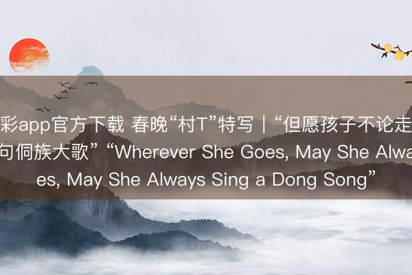 快乐彩app官方下载 春晚“村T”特写｜“但愿孩子不论走到那儿，都能唱上两句侗族大歌” “Wherever She Goes， May She Always Sing a Dong Song”