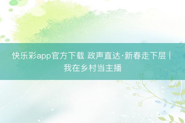 快乐彩app官方下载 政声直达·新春走下层 | 我在乡村当主播