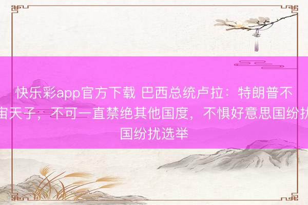 快乐彩app官方下载 巴西总统卢拉：特朗普不是宇宙天子，不可一直禁绝其他国度，不惧好意思国纷扰选举