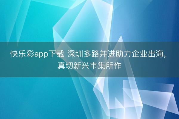快乐彩app下载 深圳多路并进助力企业出海， 真切新兴市集所作
