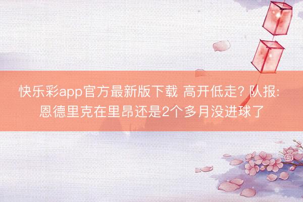 快乐彩app官方最新版下载 高开低走? 队报: 恩德里克在里昂还是2个多月没进球了
