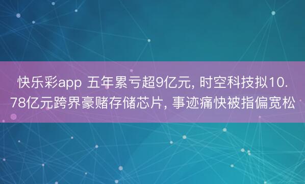快乐彩app 五年累亏超9亿元， 时空科技拟10.78亿元跨界豪赌存储芯片， 事迹痛快被指偏宽松