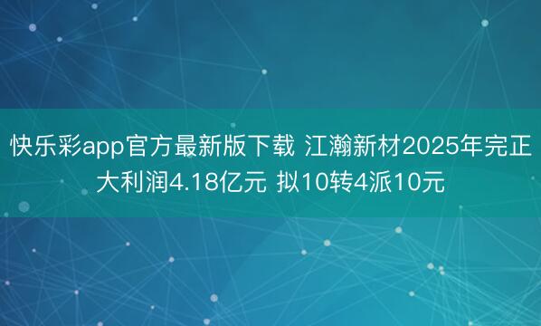 快乐彩app官方最新版下载 江瀚新材2025年完正大利润4.18亿元 拟10转4派10元