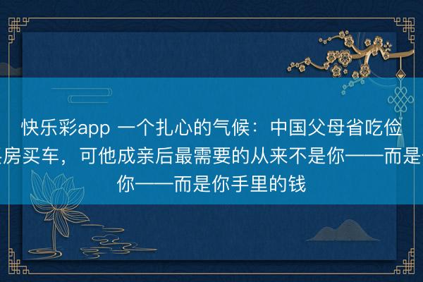 快乐彩app 一个扎心的气候：中国父母省吃俭用供女儿买房买车，可他成亲后最需要的从来不是你——而是你手里的钱