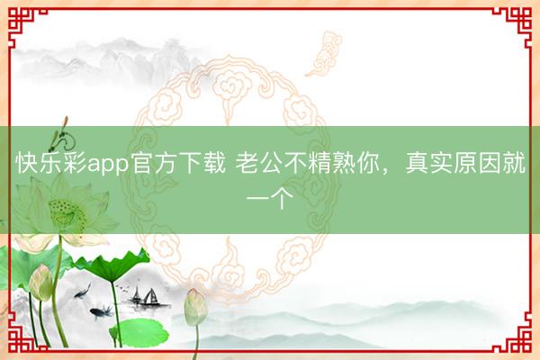 快乐彩app官方下载 老公不精熟你，真实原因就一个