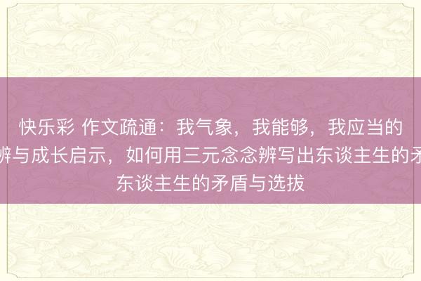 快乐彩 作文疏通：我气象，我能够，我应当的三元念念辨与成长启示，如何用三元念念辨写出东谈主生的矛盾与选拔
