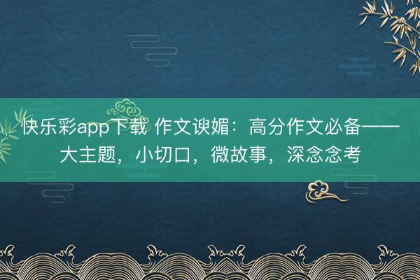 快乐彩app下载 作文谀媚：高分作文必备——大主题，小切口，微故事，深念念考