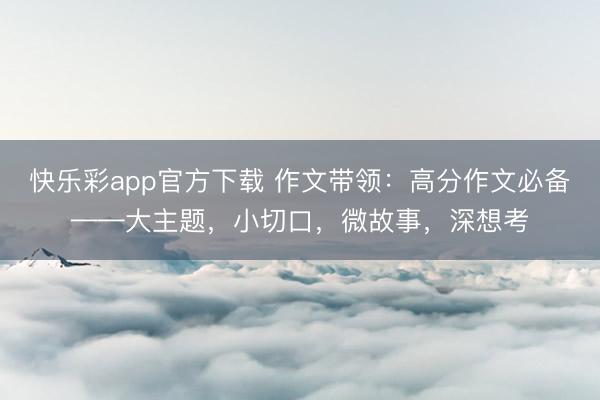 快乐彩app官方下载 作文带领：高分作文必备——大主题，小切口，微故事，深想考