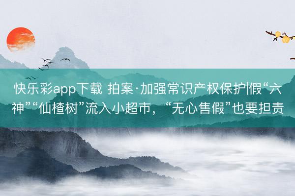 快乐彩app下载 拍案·加强常识产权保护|假“六神”“仙楂树”流入小超市，“无心售假”也要担责