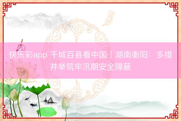 快乐彩app 千城百县看中国｜湖南衡阳：多措并举筑牢汛期安全障蔽