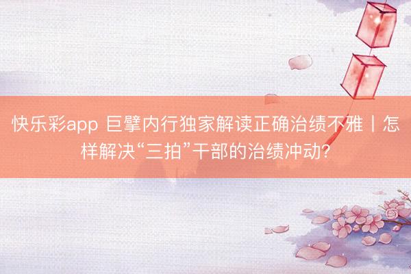 快乐彩app 巨擘内行独家解读正确治绩不雅丨怎样解决“三拍”干部的治绩冲动？