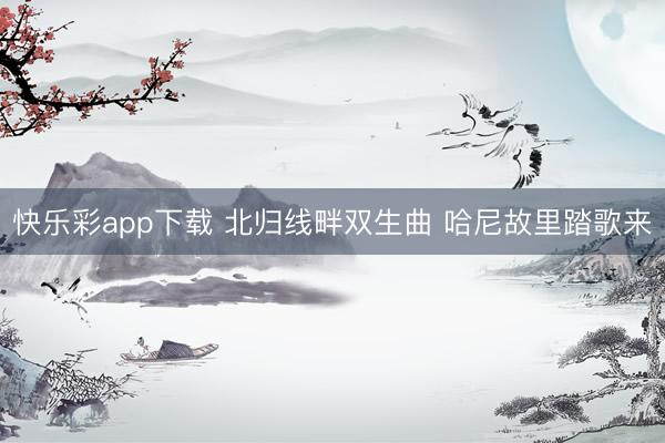 快乐彩app下载 北归线畔双生曲 哈尼故里踏歌来