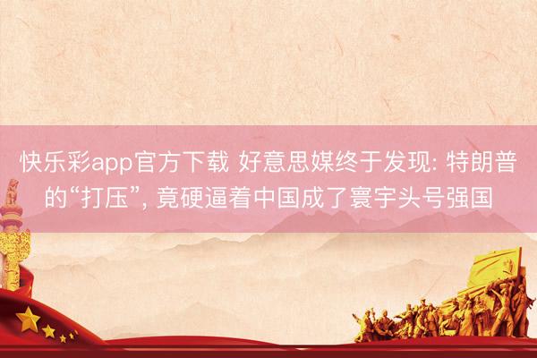 快乐彩app官方下载 好意思媒终于发现: 特朗普的“打压”， 竟硬逼着中国成了寰宇头号强国