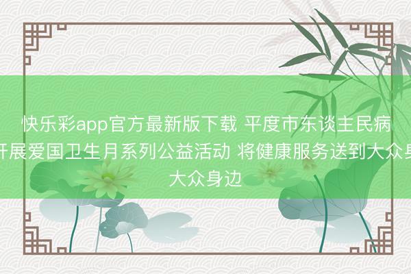 快乐彩app官方最新版下载 平度市东谈主民病院开展爱国卫生月系列公益活动 将健康服务送到大众身边