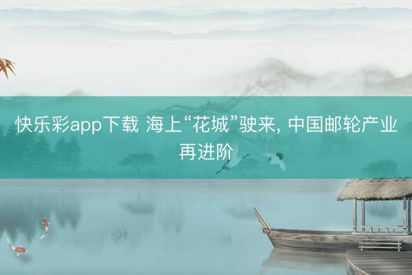 快乐彩app下载 海上“花城”驶来， 中国邮轮产业再进阶