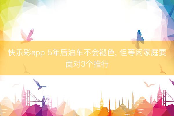 快乐彩app 5年后油车不会褪色， 但等闲家庭要面对3个推行