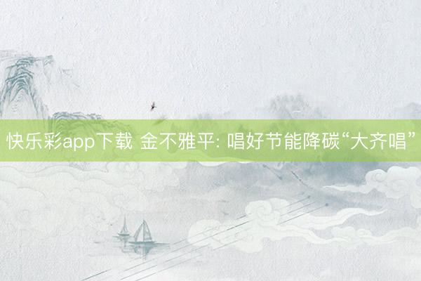 快乐彩app下载 金不雅平: 唱好节能降碳“大齐唱”