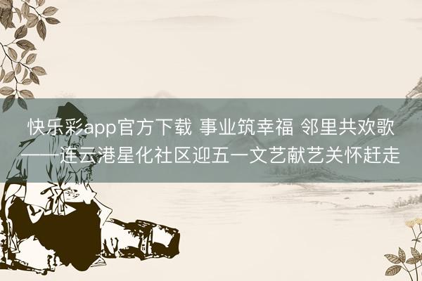 快乐彩app官方下载 事业筑幸福 邻里共欢歌——连云港星化社区迎五一文艺献艺关怀赶走