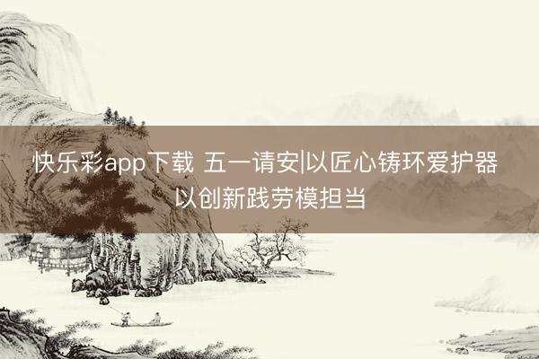 快乐彩app下载 五一请安|以匠心铸环爱护器 以创新践劳模担当