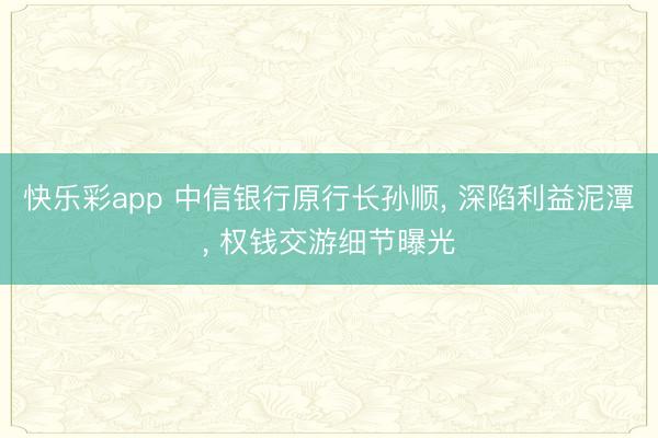 快乐彩app 中信银行原行长孙顺， 深陷利益泥潭， 权钱交游细节曝光