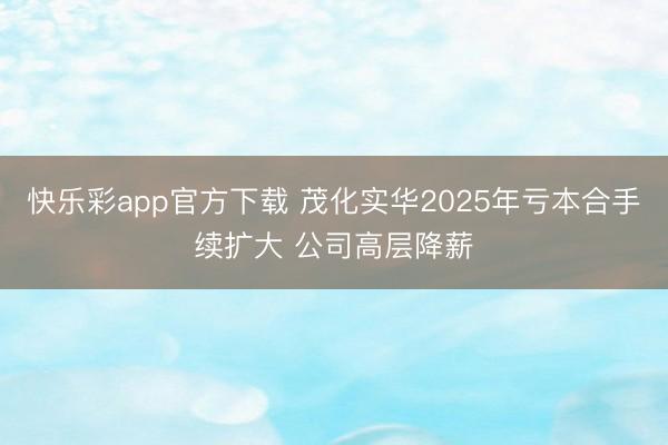 快乐彩app官方下载 茂化实华2025年亏本合手续扩大 公司高层降薪